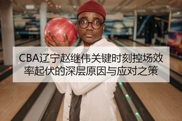 CBA辽宁赵继伟关键时刻控场效率起伏的深层原因与应对之策
