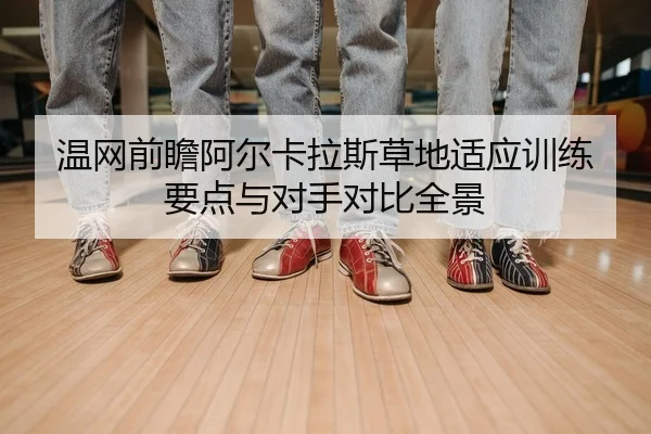 温网前瞻阿尔卡拉斯草地适应训练要点与对手对比全景